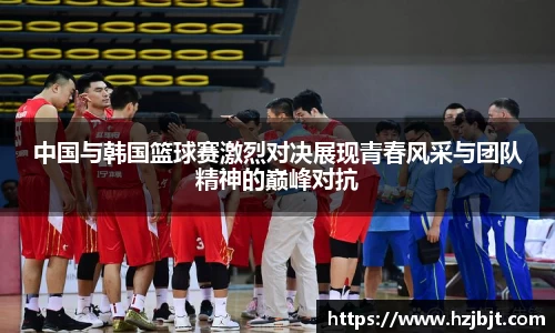 中国与韩国篮球赛激烈对决展现青春风采与团队精神的巅峰对抗